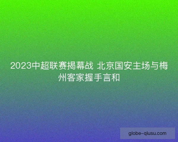 2023中超联赛揭幕战 北京国安主场与梅州客家握手言和