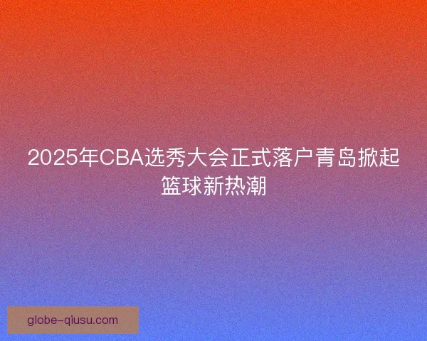 2025年CBA选秀大会正式落户青岛掀起篮球新热潮